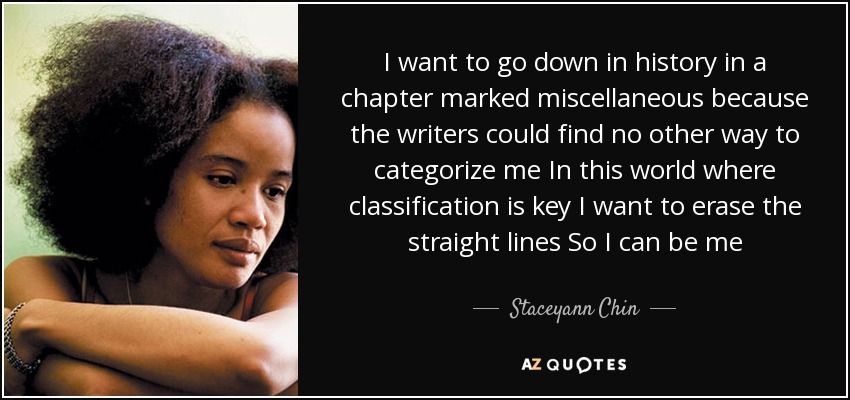 I want to go down in history in a chapter marked miscellaneous because the writers could find no other way to categorize me In this world where classification is key I want to erase the straight lines So I can be me - Staceyann Chin