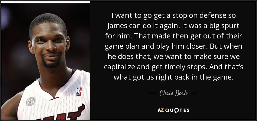 I want to go get a stop on defense so James can do it again. It was a big spurt for him. That made then get out of their game plan and play him closer. But when he does that, we want to make sure we capitalize and get timely stops. And that's what got us right back in the game. - Chris Bosh