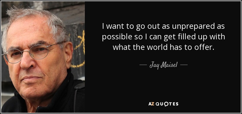 I want to go out as unprepared as possible so I can get filled up with what the world has to offer. - Jay Maisel