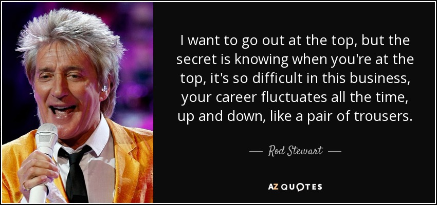 I want to go out at the top, but the secret is knowing when you're at the top, it's so difficult in this business, your career fluctuates all the time, up and down, like a pair of trousers. - Rod Stewart