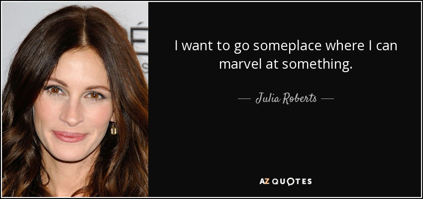 I want to go someplace where I can marvel at something. - Julia Roberts