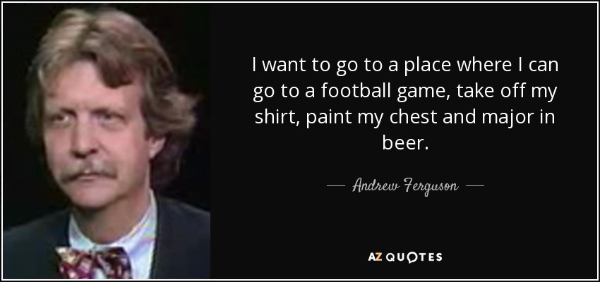 I want to go to a place where I can go to a football game, take off my shirt, paint my chest and major in beer. - Andrew Ferguson