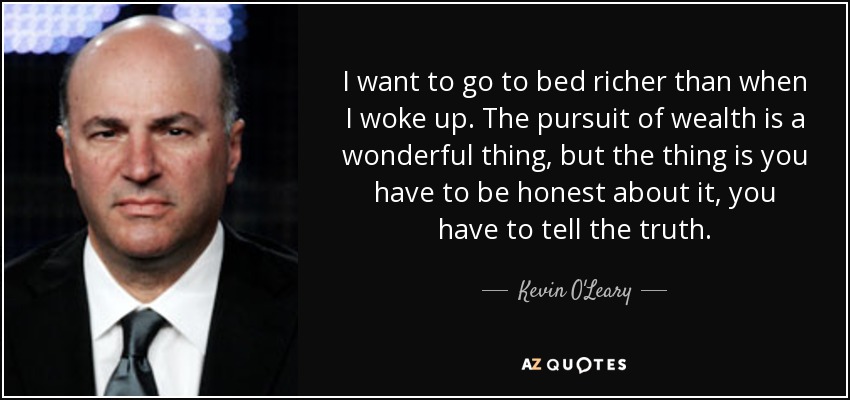 I want to go to bed richer than when I woke up. The pursuit of wealth is a wonderful thing, but the thing is you have to be honest about it, you have to tell the truth. - Kevin O'Leary