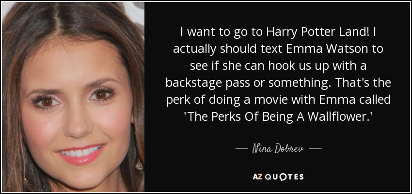 I want to go to Harry Potter Land! I actually should text Emma Watson to see if she can hook us up with a backstage pass or something. That's the perk of doing a movie with Emma called 'The Perks Of Being A Wallflower.' - Nina Dobrev