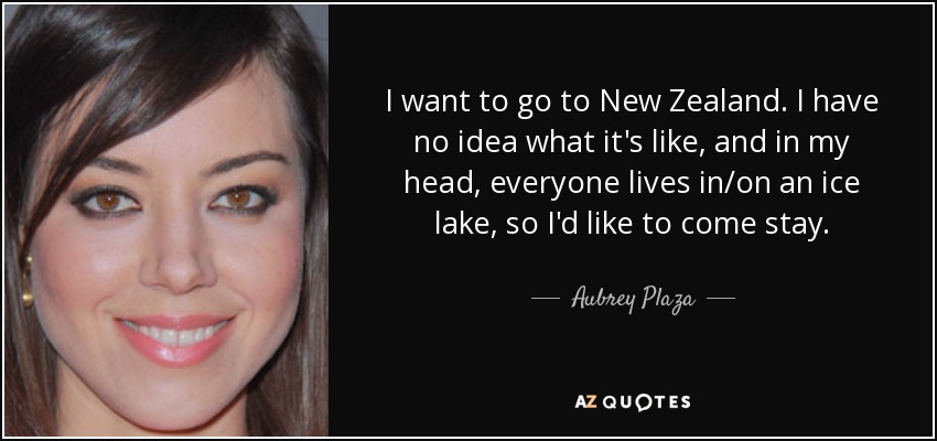 I want to go to New Zealand. I have no idea what it's like, and in my head, everyone lives in/on an ice lake, so I'd like to come stay. - Aubrey Plaza