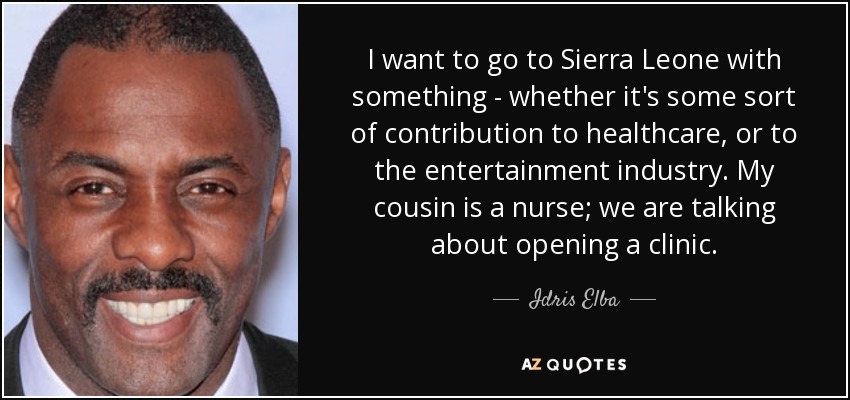 I want to go to Sierra Leone with something - whether it's some sort of contribution to healthcare, or to the entertainment industry. My cousin is a nurse; we are talking about opening a clinic. - Idris Elba