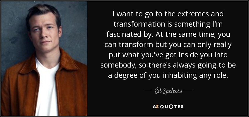 I want to go to the extremes and transformation is something I'm fascinated by. At the same time, you can transform but you can only really put what you've got inside you into somebody, so there's always going to be a degree of you inhabiting any role. - Ed Speleers