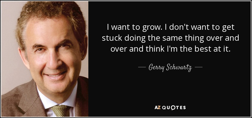 I want to grow. I don't want to get stuck doing the same thing over and over and think I'm the best at it. - Gerry Schwartz