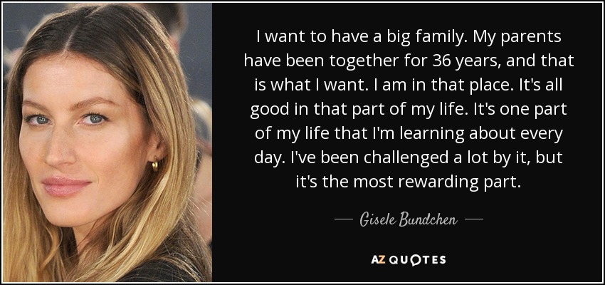 I want to have a big family. My parents have been together for 36 years, and that is what I want. I am in that place. It's all good in that part of my life. It's one part of my life that I'm learning about every day. I've been challenged a lot by it, but it's the most rewarding part. - Gisele Bundchen