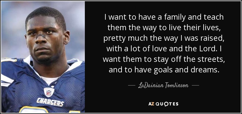 I want to have a family and teach them the way to live their lives, pretty much the way I was raised, with a lot of love and the Lord. I want them to stay off the streets, and to have goals and dreams. - LaDainian Tomlinson