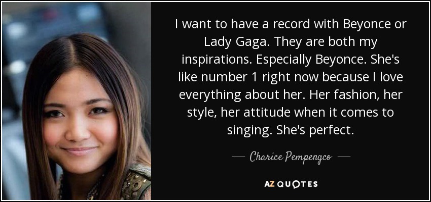 I want to have a record with Beyonce or Lady Gaga. They are both my inspirations. Especially Beyonce. She's like number 1 right now because I love everything about her. Her fashion, her style, her attitude when it comes to singing. She's perfect. - Charice Pempengco