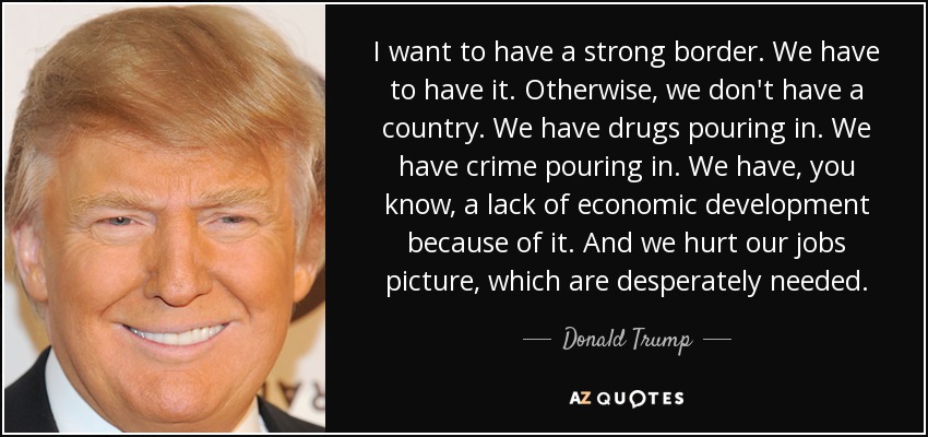 I want to have a strong border. We have to have it. Otherwise, we don't have a country. We have drugs pouring in. We have crime pouring in. We have, you know, a lack of economic development because of it. And we hurt our jobs picture, which are desperately needed. - Donald Trump