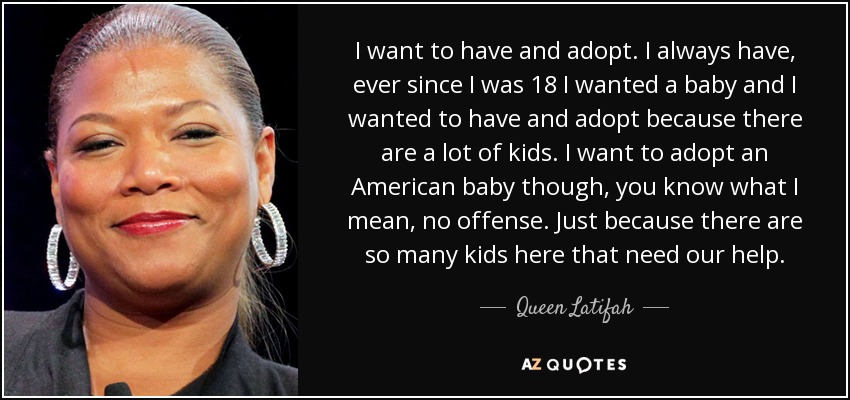 I want to have and adopt. I always have, ever since I was 18 I wanted a baby and I wanted to have and adopt because there are a lot of kids. I want to adopt an American baby though, you know what I mean, no offense. Just because there are so many kids here that need our help. - Queen Latifah