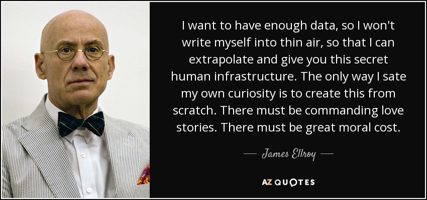 I want to have enough data, so I won't write myself into thin air, so that I can extrapolate and give you this secret human infrastructure. The only way I sate my own curiosity is to create this from scratch. There must be commanding love stories. There must be great moral cost. - James Ellroy