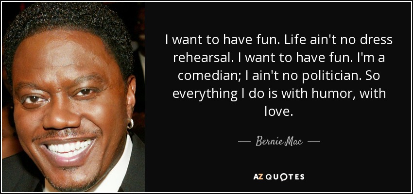 I want to have fun. Life ain't no dress rehearsal. I want to have fun. I'm a comedian; I ain't no politician. So everything I do is with humor, with love. - Bernie Mac