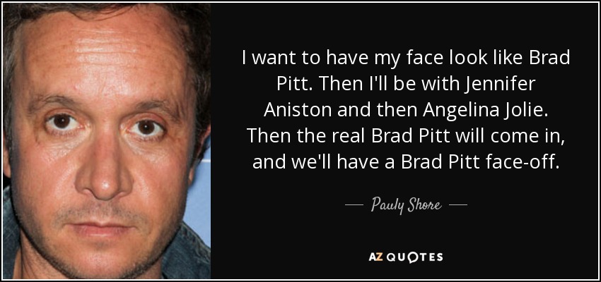 I want to have my face look like Brad Pitt. Then I'll be with Jennifer Aniston and then Angelina Jolie. Then the real Brad Pitt will come in, and we'll have a Brad Pitt face-off. - Pauly Shore