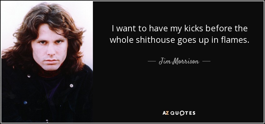 I want to have my kicks before the whole shithouse goes up in flames. - Jim Morrison