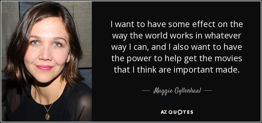 I want to have some effect on the way the world works in whatever way I can, and I also want to have the power to help get the movies that I think are important made. - Maggie Gyllenhaal