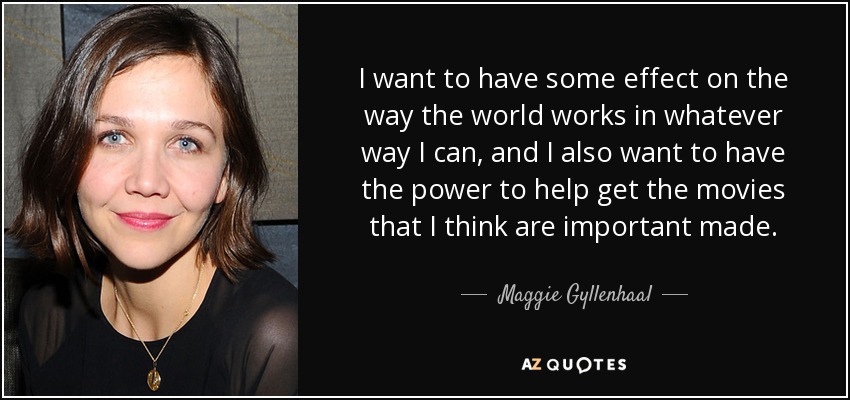 I want to have some effect on the way the world works in whatever way I can, and I also want to have the power to help get the movies that I think are important made. - Maggie Gyllenhaal