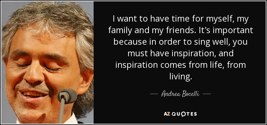 I want to have time for myself, my family and my friends. It's important because in order to sing well, you must have inspiration, and inspiration comes from life, from living. - Andrea Bocelli