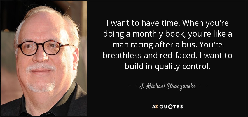 I want to have time. When you're doing a monthly book, you're like a man racing after a bus. You're breathless and red-faced. I want to build in quality control. - J. Michael Straczynski