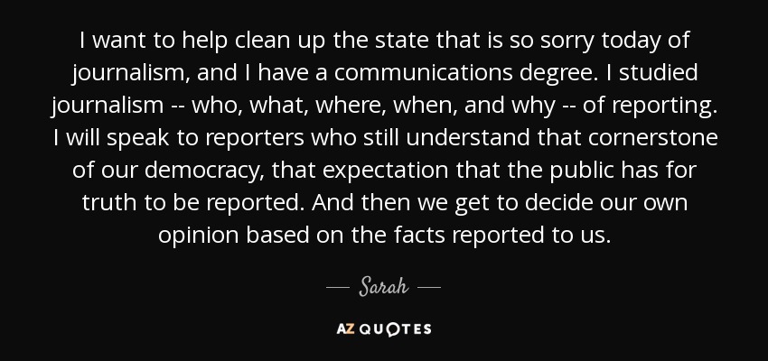 I want to help clean up the state that is so sorry today of journalism, and I have a communications degree. I studied journalism -- who, what, where, when, and why -- of reporting. I will speak to reporters who still understand that cornerstone of our democracy, that expectation that the public has for truth to be reported. And then we get to decide our own opinion based on the facts reported to us. - Sarah