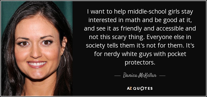I want to help middle-school girls stay interested in math and be good at it, and see it as friendly and accessible and not this scary thing. Everyone else in society tells them it's not for them. It's for nerdy white guys with pocket protectors. - Danica McKellar