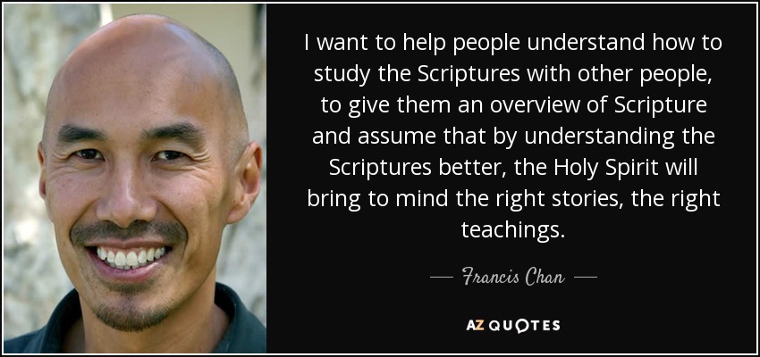 I want to help people understand how to study the Scriptures with other people, to give them an overview of Scripture and assume that by understanding the Scriptures better, the Holy Spirit will bring to mind the right stories, the right teachings. - Francis Chan