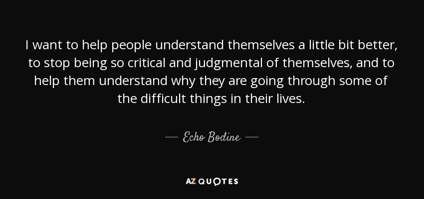 I want to help people understand themselves a little bit better, to stop being so critical and judgmental of themselves, and to help them understand why they are going through some of the difficult things in their lives. - Echo Bodine