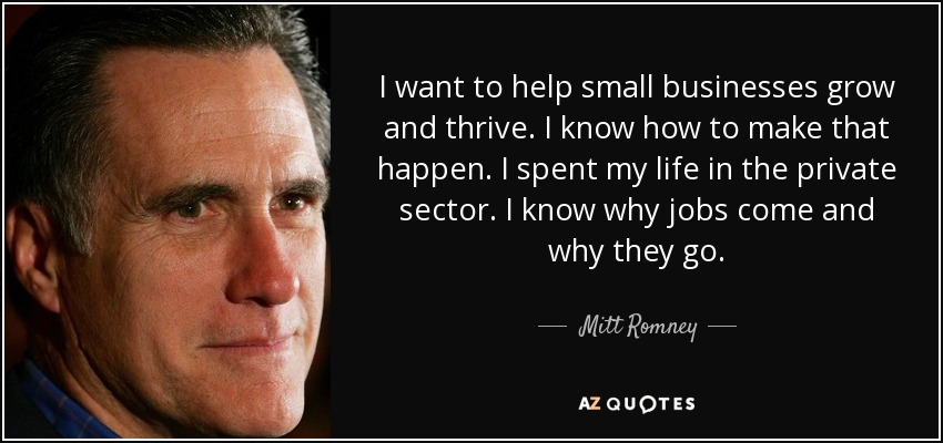 I want to help small businesses grow and thrive. I know how to make that happen. I spent my life in the private sector. I know why jobs come and why they go. - Mitt Romney