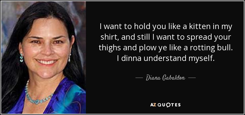 I want to hold you like a kitten in my shirt, and still I want to spread your thighs and plow ye like a rotting bull. I dinna understand myself. - Diana Gabaldon