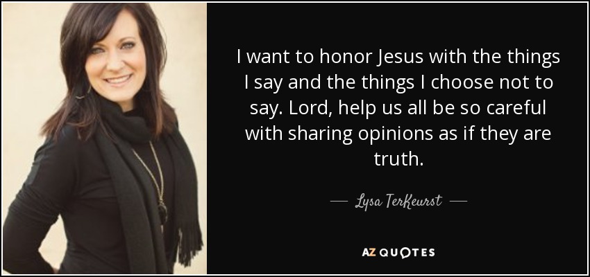 I want to honor Jesus with the things I say and the things I choose not to say. Lord, help us all be so careful with sharing opinions as if they are truth. - Lysa TerKeurst