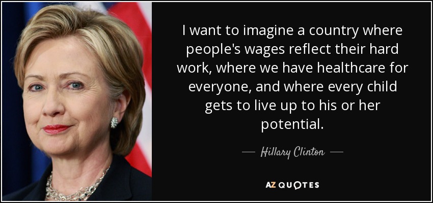 I want to imagine a country where people's wages reflect their hard work, where we have healthcare for everyone, and where every child gets to live up to his or her potential. - Hillary Clinton