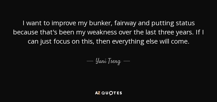 I want to improve my bunker, fairway and putting status because that's been my weakness over the last three years. If I can just focus on this, then everything else will come. - Yani Tseng