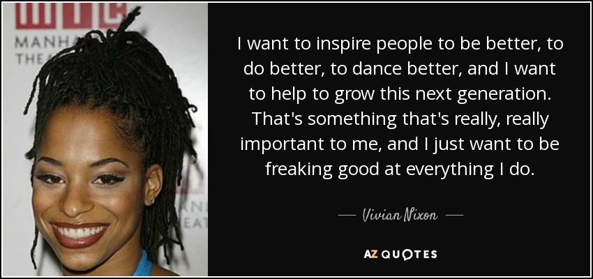I want to inspire people to be better, to do better, to dance better, and I want to help to grow this next generation. That's something that's really, really important to me, and I just want to be freaking good at everything I do. - Vivian Nixon