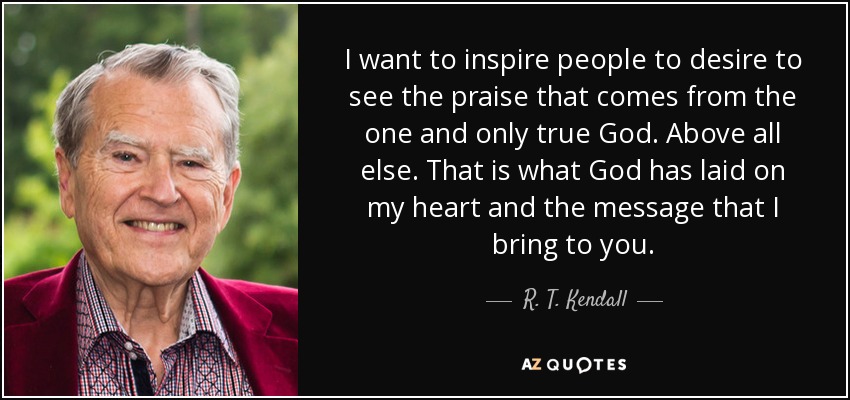 I want to inspire people to desire to see the praise that comes from the one and only true God. Above all else. That is what God has laid on my heart and the message that I bring to you. - R. T. Kendall