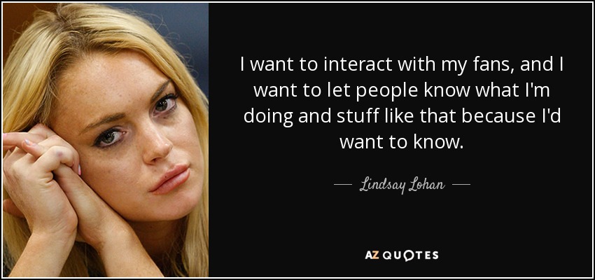 I want to interact with my fans, and I want to let people know what I'm doing and stuff like that because I'd want to know. - Lindsay Lohan