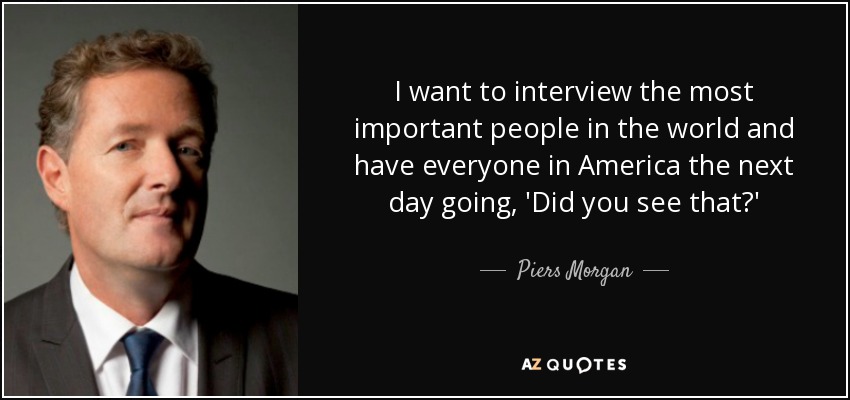 I want to interview the most important people in the world and have everyone in America the next day going, 'Did you see that?' - Piers Morgan