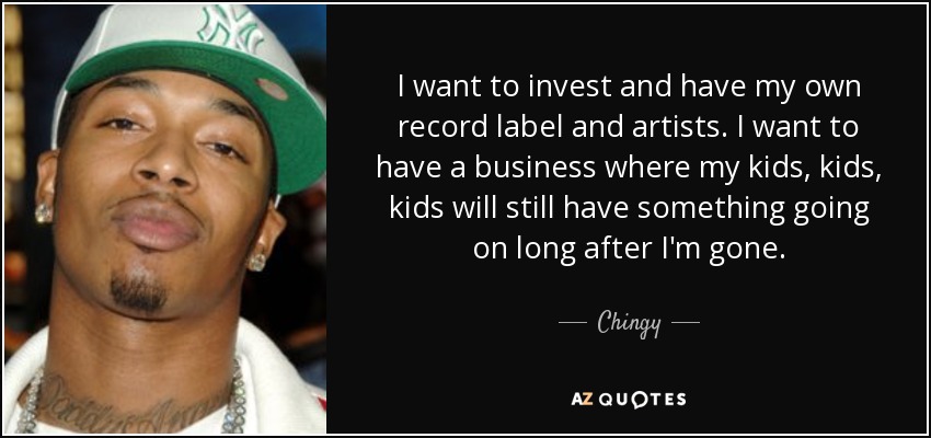 I want to invest and have my own record label and artists. I want to have a business where my kids, kids, kids will still have something going on long after I'm gone. - Chingy