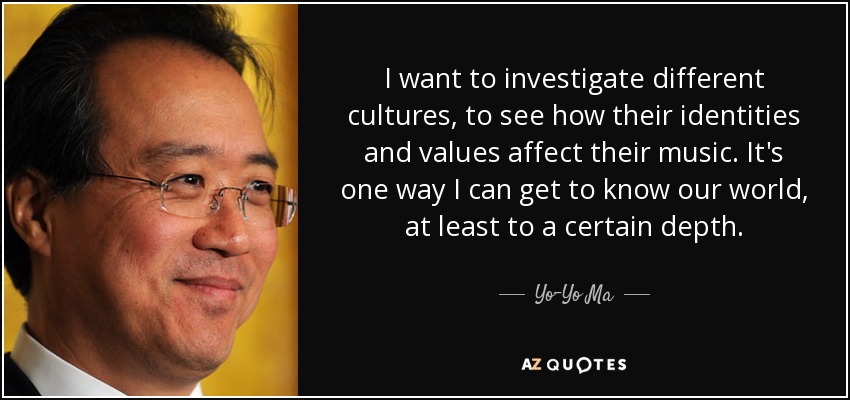 I want to investigate different cultures, to see how their identities and values affect their music. It's one way I can get to know our world, at least to a certain depth. - Yo-Yo Ma