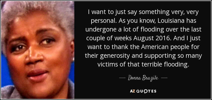 I want to just say something very, very personal. As you know, Louisiana has undergone a lot of flooding over the last couple of weeks August 2016. And I just want to thank the American people for their generosity and supporting so many victims of that terrible flooding. - Donna Brazile