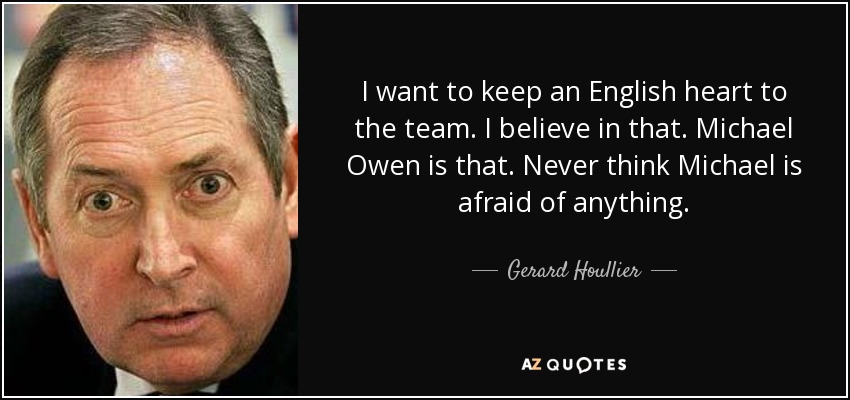 I want to keep an English heart to the team. I believe in that. Michael Owen is that. Never think Michael is afraid of anything. - Gerard Houllier
