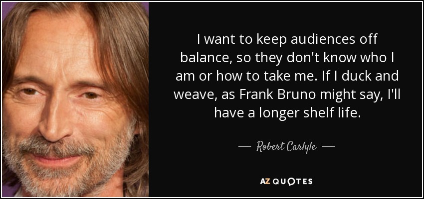 I want to keep audiences off balance, so they don't know who I am or how to take me. If I duck and weave, as Frank Bruno might say, I'll have a longer shelf life. - Robert Carlyle