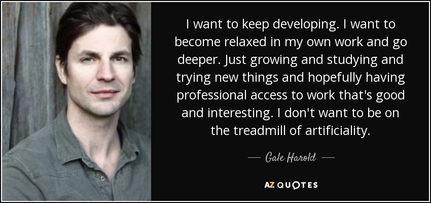 I want to keep developing. I want to become relaxed in my own work and go deeper. Just growing and studying and trying new things and hopefully having professional access to work that's good and interesting. I don't want to be on the treadmill of artificiality. - Gale Harold