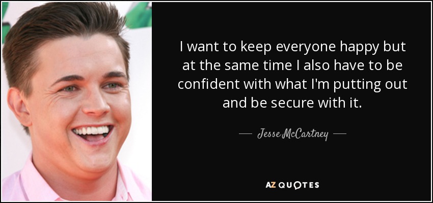 I want to keep everyone happy but at the same time I also have to be confident with what I'm putting out and be secure with it. - Jesse McCartney
