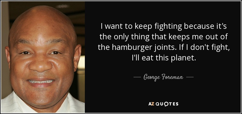 I want to keep fighting because it's the only thing that keeps me out of the hamburger joints. If I don't fight, I'll eat this planet. - George Foreman