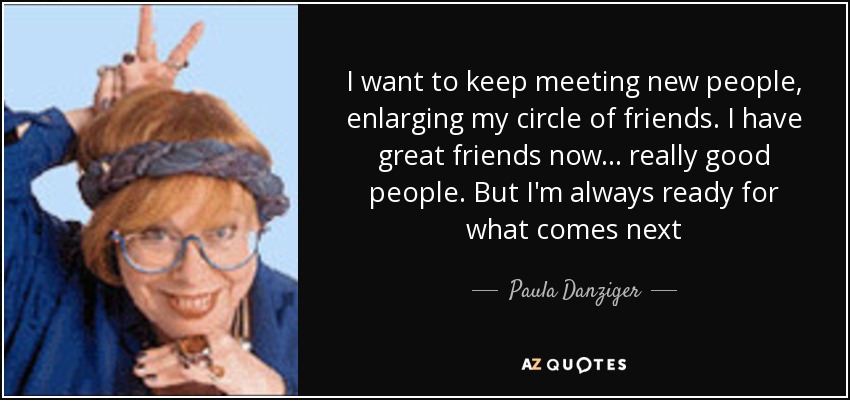 I want to keep meeting new people, enlarging my circle of friends. I have great friends now... really good people. But I'm always ready for what comes next - Paula Danziger