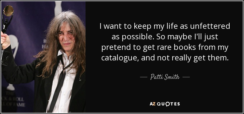 I want to keep my life as unfettered as possible. So maybe I'll just pretend to get rare books from my catalogue, and not really get them. - Patti Smith