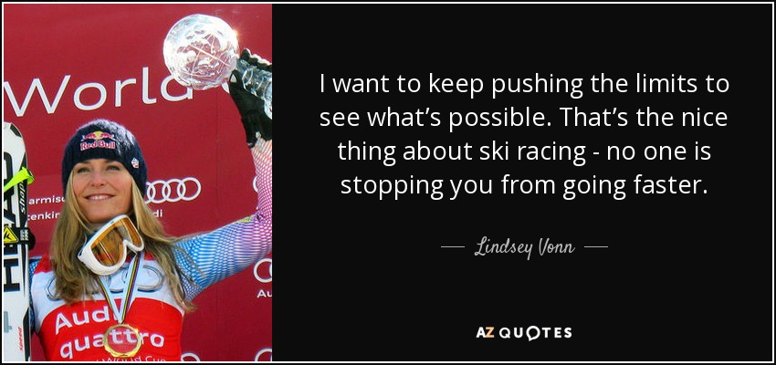 I want to keep pushing the limits to see what’s possible. That’s the nice thing about ski racing - no one is stopping you from going faster. - Lindsey Vonn