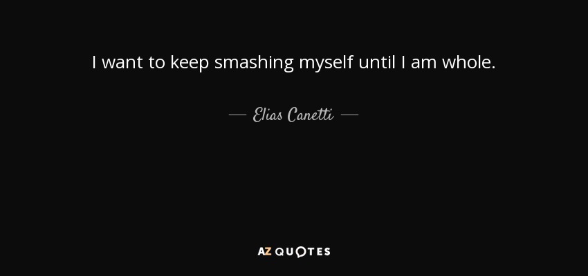 I want to keep smashing myself until I am whole. - Elias Canetti